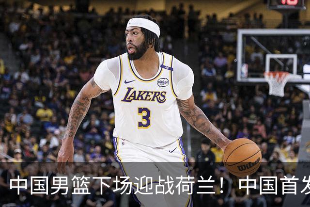 中国男篮下场迎战荷兰！中国首发5虎来袭，杨瀚森迎来归国首秀